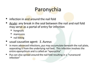 Paronychia
 infection in and around the nail fold
 Acute: any break in the seal between the nail and nail fold
  may serve as a portal of entry for infection
     hangnails
     manicures
     nail biting
 usual causative agent: S. Aureus
 in more advanced infections, pus may accumulate beneath the nail plate,
  separating it from the underlying nail bed. This infection involves the
  entire eponychium and is called an “eponychia”
 Pus can also spread around the nail fold resulting in a “runaround
  infection”
 