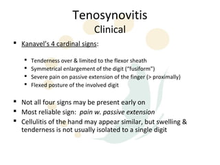 Tenosynovitis
                                Clinical
 Kanavel’s 4 cardinal signs:

      Tenderness over & limited to the flexor sheath
      Symmetrical enlargement of the digit (“fusiform”)
      Severe pain on passive extension of the finger (> proximally)
      Flexed posture of the involved digit

 Not all four signs may be present early on
 Most reliable sign: pain w. passive extension
 Cellulitis of the hand may appear similar, but swelling &
  tenderness is not usually isolated to a single digit
 