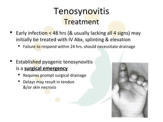 Tenosynovitis
                           Treatment
 Early infection < 48 hrs (& usually lacking all 4 signs) may
  initially be treated with IV Abx, splinting & elevation
    Failure to respond within 24 hrs. should necessitate drainage


 Established pyogenic tenosynovitis
  is a surgical emergency
    Requires prompt surgical drainage
    Delays may result in tendon
     &/or skin necrosis
 