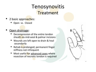 Tenosynovitis
                           Treatment
 2 basic approaches:
    Open vs. Closed

 Open drainage:
    Decompression of the entire tendon
     sheath via mid-axial & palmar incisions
    Wounds are left open to drain & heal
      secondarily
    Rehab is prolonged; permanent finger
     stiffness not infrequent
    Most useful for advanced cases where
     resection of necrotic tendon is required
 
