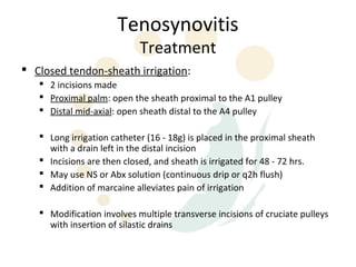 Tenosynovitis
                            Treatment
 Closed tendon-sheath irrigation:
    2 incisions made
    Proximal palm: open the sheath proximal to the A1 pulley
    Distal mid-axial: open sheath distal to the A4 pulley

    Long irrigation catheter (16 - 18g) is placed in the proximal sheath
     with a drain left in the distal incision
    Incisions are then closed, and sheath is irrigated for 48 - 72 hrs.
    May use NS or Abx solution (continuous drip or q2h flush)
    Addition of marcaine alleviates pain of irrigation

    Modification involves multiple transverse incisions of cruciate pulleys
     with insertion of silastic drains
 