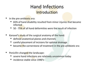 Hand Infections
                           Introduction
 In the pre-antibiotic era:
    65% of hand disability resulted from minor injuries that became
      infected
    50 - 75% of all hand deformities were the result of infection

 Kanavel’s study of the surgical anatomy of the hand:
    defined anatomical planes and channels
    careful placement of incisions for optimal drainage
    became the cornerstone of treatment in the pre-antibiotic era

 Penicillin changed the landscape:
    severe hand infections are relatively uncommon today
    incidence stable since 1940’s
 