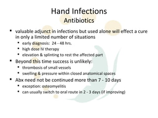 Hand Infections
                              Antibiotics
 valuable adjunct in infections but used alone will effect a cure
  in only a limited number of situations
    early diagnosis: 24 - 48 hrs.
    high dose IV therapy
    elevation & splinting to rest the affected part
 Beyond this time success is unlikely:
    thrombosis of small vessels
    swelling & pressure within closed anatomical spaces
 Abx need not be continued more than 7 - 10 days
    exception: osteomyelitis
    can usually switch to oral route in 2 - 3 days (if improving)
 