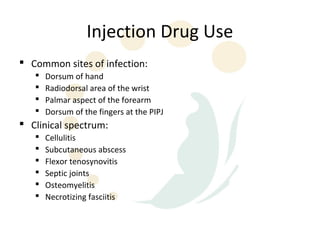 Injection Drug Use
 Common sites of infection:
      Dorsum of hand
      Radiodorsal area of the wrist
      Palmar aspect of the forearm
      Dorsum of the fingers at the PIPJ
 Clinical spectrum:
      Cellulitis
      Subcutaneous abscess
      Flexor tenosynovitis
      Septic joints
      Osteomyelitis
      Necrotizing fasciitis
 