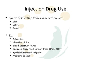 Injection Drug Use
 Source of infection from a variety of sources
    Skin
    Saliva
    Bowel

 Tx:
       Admission
       elevation of limb
       broad spectrum IV Abx
       analgesia (may need support from APS or CDRT)
       +/- debridement & irrigation
       Medicine consult
 