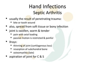 Hand Infections
                        Septic Arthritis
 usually the result of penetrating trauma:
    bite or tooth wound
 also, spread from soft tissue or bony infection
 joint is swollen, warm & tender
    pain with axial loading
    passive motion is restricted & painful
 Xrays:
    thinning of joint (cartilagenous loss)
    resorption of subchondral bone
    osteomyelitis (late)
 aspiration of joint for C & S
 