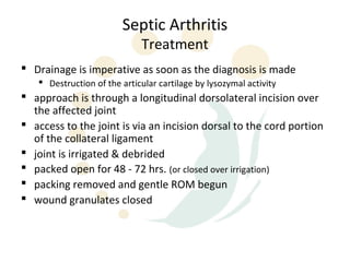 Septic Arthritis
                             Treatment
 Drainage is imperative as soon as the diagnosis is made
    Destruction of the articular cartilage by lysozymal activity
 approach is through a longitudinal dorsolateral incision over
  the affected joint
 access to the joint is via an incision dorsal to the cord portion
  of the collateral ligament
 joint is irrigated & debrided
 packed open for 48 - 72 hrs. (or closed over irrigation)
 packing removed and gentle ROM begun
 wound granulates closed
 