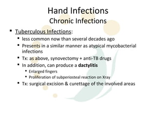 Hand Infections
                   Chronic Infections
 Tuberculous Infections:
    less common now than several decades ago
    Presents in a similar manner as atypical mycobacterial
     infections
    Tx: as above, synovectomy + anti-TB drugs
    In addition, can produce a dactylitis
       Enlarged fingers
       Proliferation of subperiosteal reaction on Xray
    Tx: surgical excision & curettage of the involved areas
 