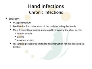 Hand Infections
                     Chronic Infections
 Leprosy:
    M. lepraemurium
    Predilection for cooler areas of the body including the hands
    Most frequently produces a neuropathy involving the ulnar nerve:
        intrinsic atrophy
        clawing
        weakness in pinch
    Tx: surgical procedures limited to reconstruction for the neurological
     deficits
 