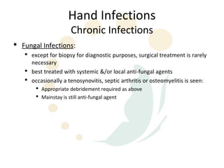 Hand Infections
                     Chronic Infections
 Fungal Infections:
    except for biopsy for diagnostic purposes, surgical treatment is rarely
     necessary
    best treated with systemic &/or local anti-fungal agents
    occasionally a tenosynovitis, septic arthritis or osteomyelitis is seen:
        Appropriate debridement required as above
        Mainstay is still anti-fungal agent
 