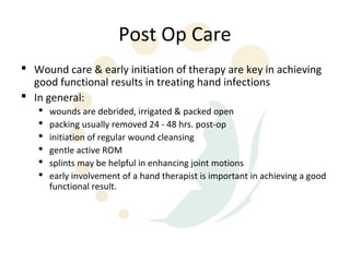 Post Op Care
 Wound care & early initiation of therapy are key in achieving
  good functional results in treating hand infections
 In general:
      wounds are debrided, irrigated & packed open
      packing usually removed 24 - 48 hrs. post-op
      initiation of regular wound cleansing
      gentle active ROM
      splints may be helpful in enhancing joint motions
      early involvement of a hand therapist is important in achieving a good
       functional result.
 