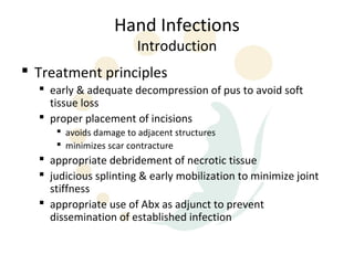 Hand Infections
                        Introduction
 Treatment principles
   early & adequate decompression of pus to avoid soft
    tissue loss
   proper placement of incisions
      avoids damage to adjacent structures
      minimizes scar contracture
   appropriate debridement of necrotic tissue
   judicious splinting & early mobilization to minimize joint
    stiffness
   appropriate use of Abx as adjunct to prevent
    dissemination of established infection
 