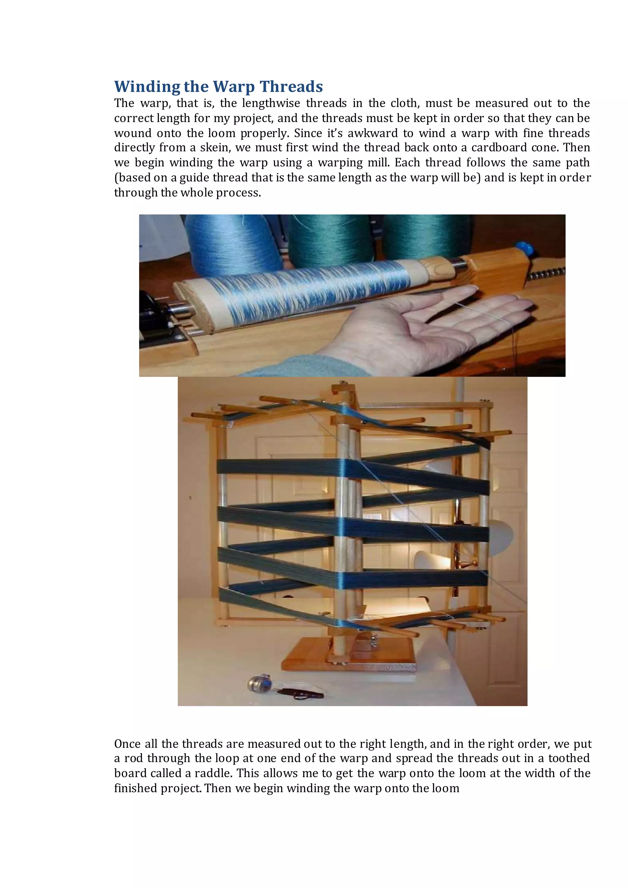 Winding the Warp Threads
The warp, that is, the lengthwise threads in the cloth, must be measured out to the
correct length for my project, and the threads must be kept in order so that they can be
wound onto the loom properly. Since it’s awkward to wind a warp with fine threads
directly from a skein, we must first wind the thread back onto a cardboard cone. Then
we begin winding the warp using a warping mill. Each thread follows the same path
(based on a guide thread that is the same length as the warp will be) and is kept in order
through the whole process.
Once all the threads are measured out to the right length, and in the right order, we put
a rod through the loop at one end of the warp and spread the threads out in a toothed
board called a raddle. This allows me to get the warp onto the loom at the width of the
finished project. Then we begin winding the warp onto the loom
 