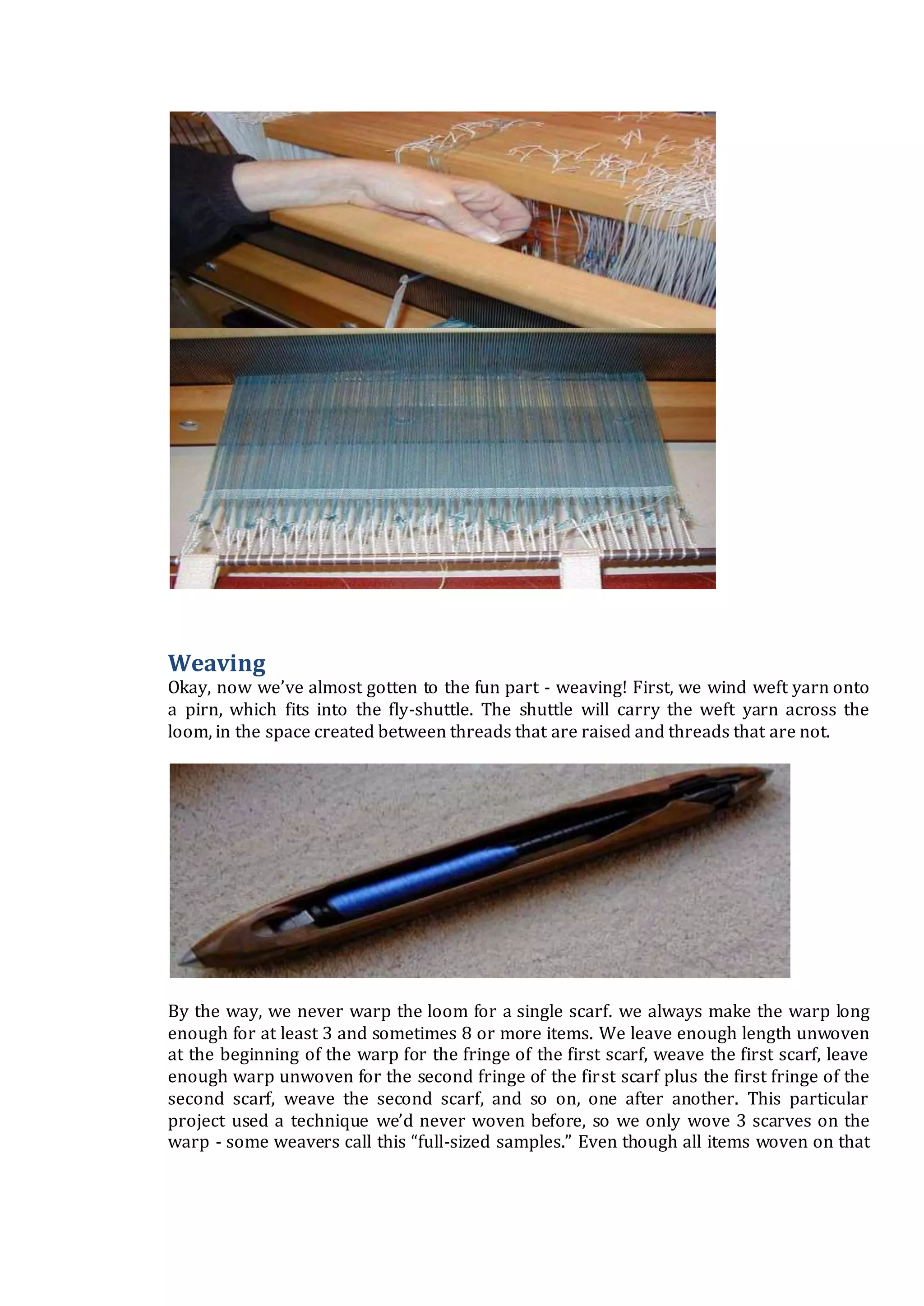 Weaving
Okay, now we’ve almost gotten to the fun part - weaving! First, we wind weft yarn onto
a pirn, which fits into the fly-shuttle. The shuttle will carry the weft yarn across the
loom, in the space created between threads that are raised and threads that are not.
By the way, we never warp the loom for a single scarf. we always make the warp long
enough for at least 3 and sometimes 8 or more items. We leave enough length unwoven
at the beginning of the warp for the fringe of the first scarf, weave the first scarf, leave
enough warp unwoven for the second fringe of the first scarf plus the first fringe of the
second scarf, weave the second scarf, and so on, one after another. This particular
project used a technique we’d never woven before, so we only wove 3 scarves on the
warp - some weavers call this “full-sized samples.” Even though all items woven on that
 