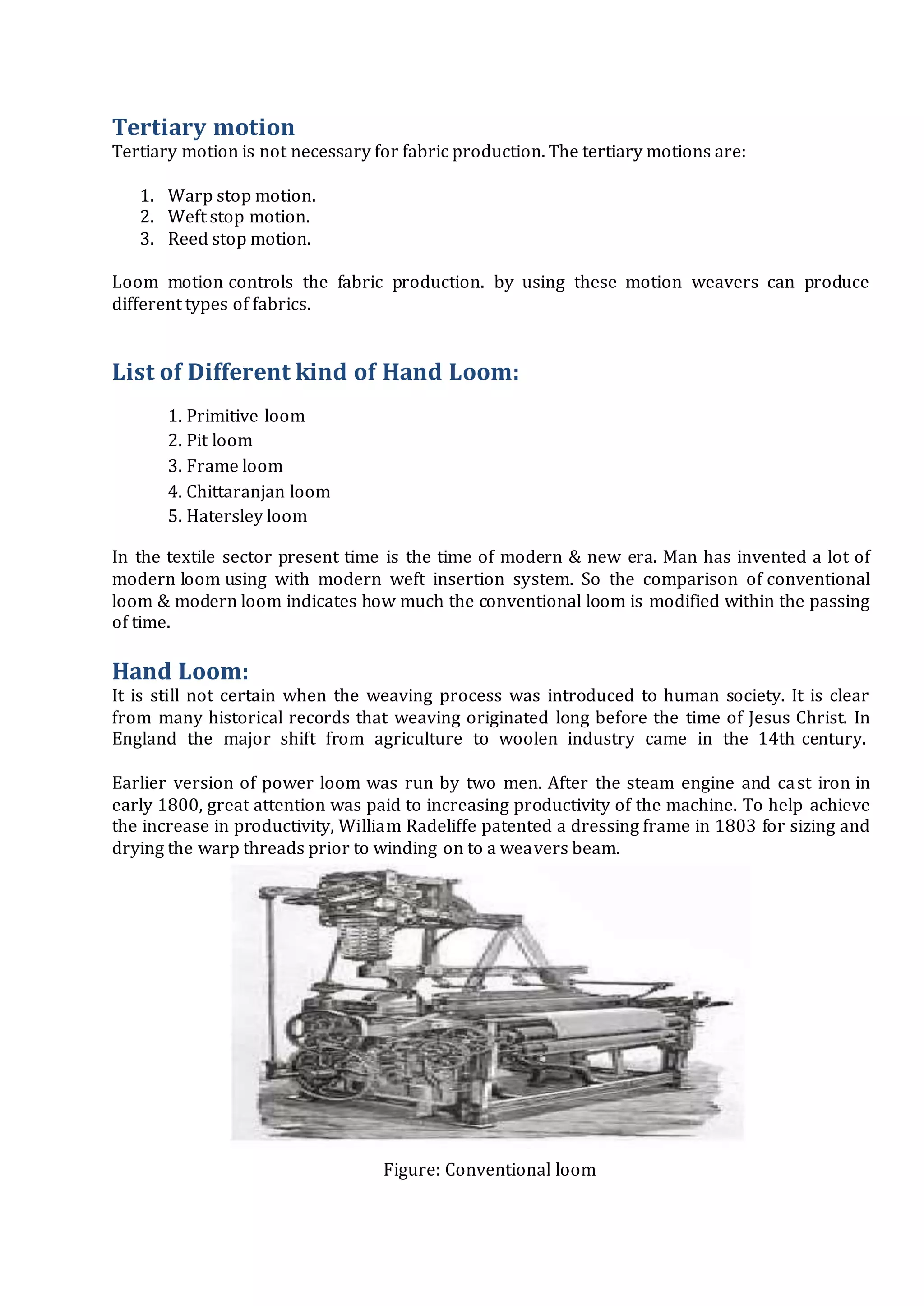Tertiary motion
Tertiary motion is not necessary for fabric production. The tertiary motions are:
1. Warp stop motion.
2. Weft stop motion.
3. Reed stop motion.
Loom motion controls the fabric production. by using these motion weavers can produce
different types of fabrics.
List of Different kind of Hand Loom:
1. Primitive loom
2. Pit loom
3. Frame loom
4. Chittaranjan loom
5. Hatersley loom
In the textile sector present time is the time of modern & new era. Man has invented a lot of
modern loom using with modern weft insertion system. So the comparison of conventional
loom & modern loom indicates how much the conventional loom is modified within the passing
of time.
Hand Loom:
It is still not certain when the weaving process was introduced to human society. It is clear
from many historical records that weaving originated long before the time of Jesus Christ. In
England the major shift from agriculture to woolen industry came in the 14th century.
Earlier version of power loom was run by two men. After the steam engine and cast iron in
early 1800, great attention was paid to increasing productivity of the machine. To help achieve
the increase in productivity, William Radeliffe patented a dressing frame in 1803 for sizing and
drying the warp threads prior to winding on to a weavers beam.
Figure: Conventional loom
 
