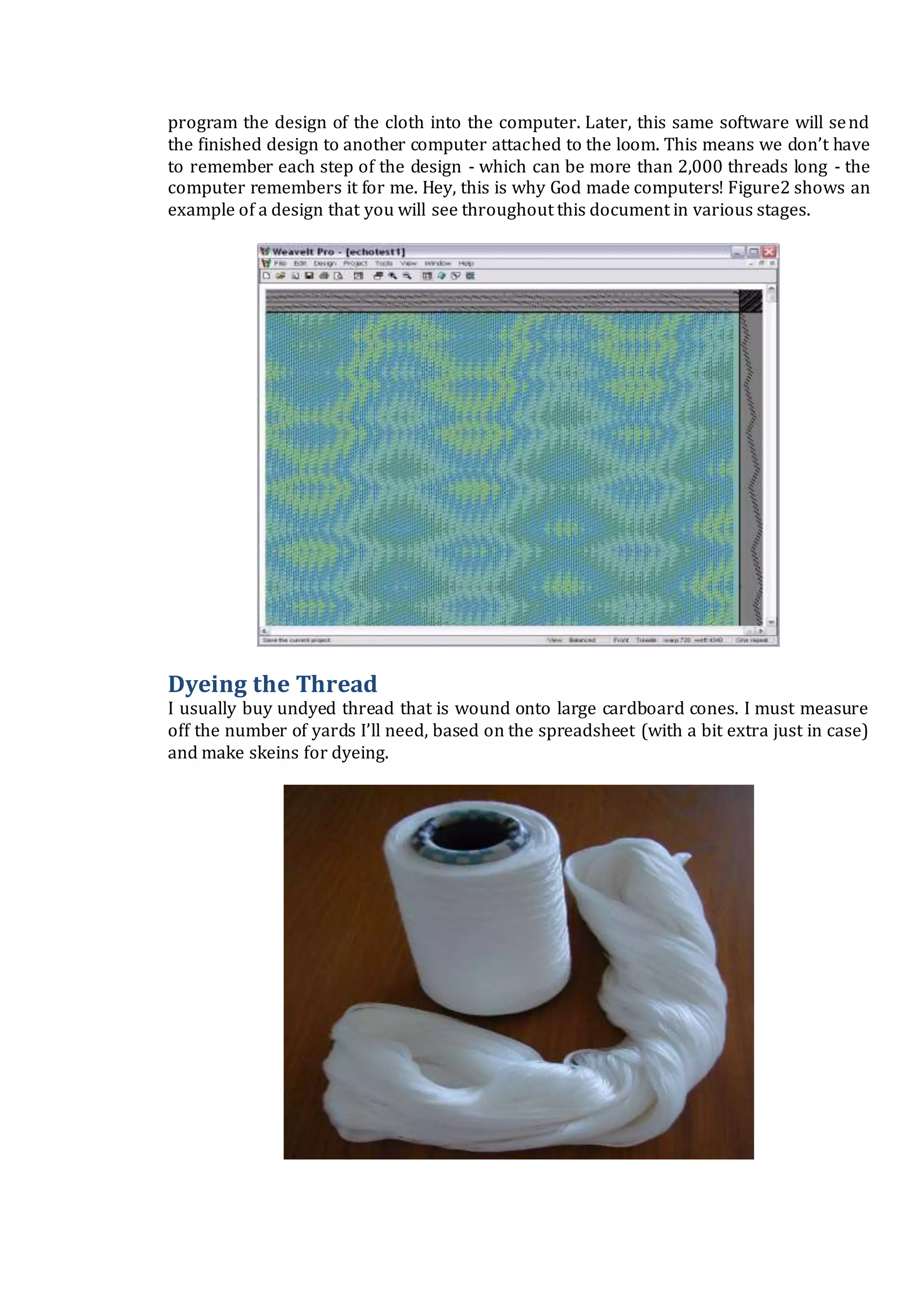 program the design of the cloth into the computer. Later, this same software will send
the finished design to another computer attached to the loom. This means we don’t have
to remember each step of the design - which can be more than 2,000 threads long - the
computer remembers it for me. Hey, this is why God made computers! Figure2 shows an
example of a design that you will see throughout this document in various stages.
Dyeing the Thread
I usually buy undyed thread that is wound onto large cardboard cones. I must measure
off the number of yards I’ll need, based on the spreadsheet (with a bit extra just in case)
and make skeins for dyeing.
 