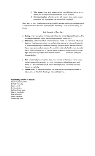 c) Third person –here, what happens is told in an objective manner as in a
dream; the writer or character comments on the incidents.
d) Omniscient author –when the writer tells his own story, makes his own
comments, and freely enters the minds of the characters.
Short Story –a brief, imaginative narrative unfolding a single predominating incident and
a single preeminent character. (Esenwain) it is marked by a unity of action, setting and
theme
Basic elements of Short Story
1. Setting- refers to anything in the story that fixes the time and place of its action. The
scenes described help supply the atmosphere needed for the story.
2. Characters- are the individuals who influence the events and are in turn, influenced
by them. They become involved in a conflict, either internal or external. The conflict
is internal or psychological when the opposing forces are within the character who
has to make an important decision. The conflict is external when the main character
has to fight another person, or a group (social); or against nature (physical) such as
fight for survival against the flood. Communication characters is revealed
through dialog.
3. Plot- called the framework of the story and it consists of the related events which
move from a conflict, progress to a crisis –the moment of fateful decision –and
finally to a denouement or result, where the complication is resolved and ends
happily or tragically.
4. Theme –refers to the underlying idea, the general truth, or the particular view or
observation of life which the story is intended to convey.
Reported by : GROUP 2 – BSED2C
Alvarado, Jhunna Mae
Bintad, Irene Joy
Despi, Leizel
Enricho, Andrea
Gallego, Shiela Mae
Guarin, Camille Joy
Guernela, Jonil
Obas, Joan Mae
Quilantang, Arlyn
 