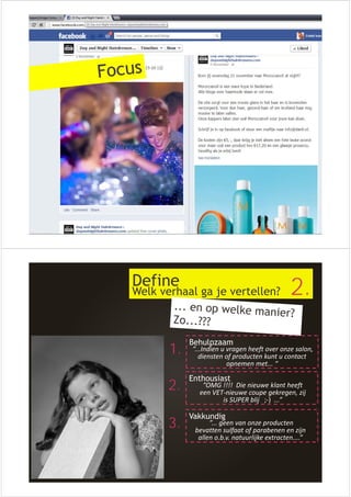 Define 
Welk verhaal ga je vertellen? 2. 
1. Behulpzaam 
2. Enthousiast 
3. Vakkundig 
”...Indien u vragen heeft over onze salon, 
diensten of producten kunt u contact 
opnemen met... “ 
”OMG !!!! Die nieuwe klant heeft 
een VET‐nieuwe coupe gekregen, zij 
is SUPER blij ;‐) ...” 
”... geen van onze producten 
bevatten sulfaat of parabenen en zijn 
allen o.b.v. natuurlijke extracten....” 
 