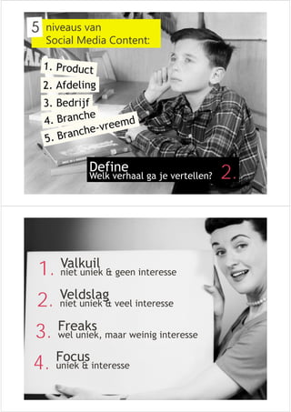 niveaus van 
Social Media Content: 
Define 
Welk verhaal ga je vertellen? 
2. 
1. Valkuil 
niet uniek & geen interesse 
2. Veldslag 
niet uniek & veel interesse 
3. Freaks 
wel uniek, maar weinig interesse 
4. Focus 
uniek & interesse 
 