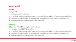 Voorbeeld 
NIET ZO 
Jouw profiel: 
● HBO/universitair geschoold 
● 3 tot 5 jaar brede online marketing ervaring (AdWords, Analytics, affililiate, e-mail, social, e.d.) 
● Affiniteit met eCommerce en bijbehorende CMS platforms (zoals Magento, osCommerce) 
● Goede beheersing van Duits en/of Frans is een pré 
MAAR ZO 
Jij bent een Online Marketing Professional met: 
● Een afgeronde HBO/WO opleiding 
● 3 tot 5 jaar brede online marketing ervaring (AdWords, Analytics, affililiate, e-mail, social, e.d.) 
● Affiniteit met eCommerce en bijbehorende CMS platforms (zoals Magento, osCommerce) 
● Goede beheersing van Duits en/of Frans is een pré 
 