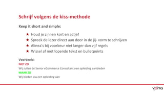 Schrijf volgens de kiss-methode 
Keep it short and simple: 
★ Houd je zinnen kort en actief 
★ Spreek de lezer direct aan door in de jij- vorm te schrijven 
★ Alinea's bij voorkeur niet langer dan vijf regels 
★ Wissel af met lopende tekst en bulletpoints 
Voorbeeld: 
NIET ZO 
Wij zullen de Senior eCommerce Consultant een opleiding aanbieden 
MAAR ZO 
Wij bieden jou een opleiding aan 
 
