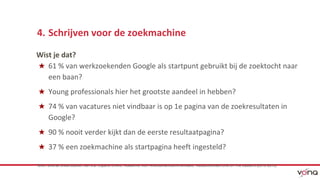4. Schrijven voor de zoekmachine 
Wist je dat? 
★ 61 % van werkzoekenden Google als startpunt gebruikt bij de zoektocht naar 
een baan? 
★ Young professionals hier het grootste aandeel in hebben? 
★ 74 % van vacatures niet vindbaar is op 1e pagina van de zoekresultaten in 
Google? 
★ 90 % nooit verder kijkt dan de eerste resultaatpagina? 
★ 37 % een zoekmachine als startpagina heeft ingesteld? 
*Bron: diverse onderrzoeken van o.a. Expand Online, Academie voor Arbeidsmarktcommunicatie, Vacatureteksten,info en The Ladders (2010-2013) 
 