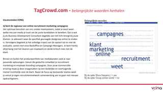 TagCrowd.com - belangrijkste woorden herhalen 
Vacaturetekst VONQ 
Jij bent de regisseur van online recruitment marketing campagnes 
Het optimaal benutten van ons unieke meetsysteem, zodat je exact weet 
welke mix van media je inzet om de juiste kandidaten te bereiken. Dat is wat 
jij als Business Development Consultant dagelijks aan het licht brengt bij jouw 
klanten. Je adviseert waar de specifiek gevraagde doelgroep online te vinden 
is. Vervolgens begeleid je het volledige traject van de opstart tot en met de 
evaluatie, samen met onze Backoffice en Campaign Managers. Je bent hierbij 
altijd bezig met het leveren van maatwerk en denkt kritisch mee met de 
klant. 
Binnen en buiten het productportfolio van mediakanalen zoek je naar 
passende oplossingen. Vanuit die gedachte ontwikkel je recruitment 
marketing en employer branding campagnes. Door jouw commerciële 
ervaring maak jij deze vraagstukken op een duidelijke en overtuigende 
manier inzichtelijk voor de klant. Naast de focus op bestaande relaties weet 
je vanuit je eigen recruitmentnetwerk samenwerking aan te gaan met nieuwe 
opdrachtgevers. 
 