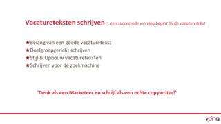 Vacatureteksten schrijven - een succesvolle werving begint bij de vacaturetekst 
★Belang van een goede vacaturetekst 
★Doelgroepgericht schrijven 
★Stijl & Opbouw vacatureteksten 
★Schrijven voor de zoekmachine 
‘Denk als een Marketeer en schrijf als een echte copywriter!’ 
 