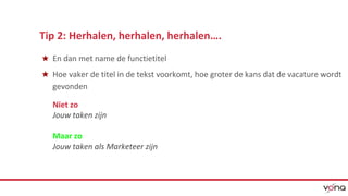Tip 2: Herhalen, herhalen, herhalen…. 
★ En dan met name de functietitel 
★ Hoe vaker de titel in de tekst voorkomt, hoe groter de kans dat de vacature wordt 
gevonden 
Niet zo 
Jouw taken zijn 
Maar zo 
Jouw taken als Marketeer zijn 
 