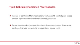 Tip 3: Gebruik synoniemen / trefwoorden 
★ Hoewel er op Online Marketeer vaker wordt gezocht, kan het geen kwaad 
om ook bijvoorbeeld Content Marketeer te gebruiken 
★ Op vacaturesites kun je meestal trefwoorden toevoegen aan de vacature, 
denk goed na waar jouw doelgroep eventueel ook op zoekt 
 