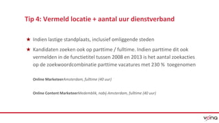 Tip 4: Vermeld locatie + aantal uur dienstverband 
★ Indien lastige standplaats, inclusief omliggende steden 
★ Kandidaten zoeken ook op parttime / fulltime. Indien parttime dit ook 
vermelden in de functietitel tussen 2008 en 2013 is het aantal zoekacties 
op de zoekwoordcombinatie parttime vacatures met 230 % toegenomen 
Online MarketeerAmsterdam, fulltime (40 uur) 
Online Content MarketeerMedemblik, nabij Amsterdam, fulltime (40 uur) 
 