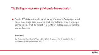 Tip 5: Begin met een pakkende introductie! 
★ Eerste 155 tekens van de vacature worden door Google getoond, 
begin daarom je vacaturetekst met een salespitch: een bondige 
samenvatting met de meest relevante en belangrijkste aspecten 
van de functie. 
Voorbeeld: 
De Consultant die bedrijf X zoekt heeft de drive om klanten zelfstandig te 
adviseren op het gebied van SEO. 
 