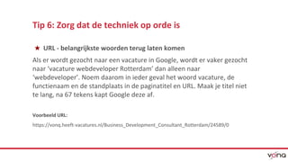 Tip 6: Zorg dat de techniek op orde is 
★ URL - belangrijkste woorden terug laten komen 
Als er wordt gezocht naar een vacature in Google, wordt er vaker gezocht 
naar ‘vacature webdeveloper Rotterdam’ dan alleen naar 
‘webdeveloper’. Noem daarom in ieder geval het woord vacature, de 
functienaam en de standplaats in de paginatitel en URL. Maak je titel niet 
te lang, na 67 tekens kapt Google deze af. 
Voorbeeld URL: 
https://vonq.heeft-vacatures.nl/Business_Development_Consultant_Rotterdam/24589/0 
 