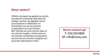 Meer weten? 
VONQ is de expert op gebied van online 
recruitment marketing. Met bijna 50 
collega’s werken wij dagelijks vanuit 
onze kantoren in Rotterdam en 
Amsterdam aan de recruitment 
vraagstukken van onze klanten. 
Met behulp van onze enorme data en 
recruitment insights, slimme tools en 
recruitment marketing ervaring weten 
wij voor elk recruitment vraagstuk een 
passende oplossing te vinden. 
Neem contact op! 
T: 010 2014800 
M: info@vonq.com 
