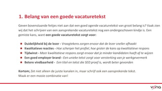 1. Belang van een goede vacaturetekst 
Geven bovenstaande feitjes niet aan dat een goed ogende vacaturetekst van groot belang is? Vaak zien 
wij dat het schrijven van een aansprekende vacaturetekst nog een ondergeschoven kindje is. Een 
gemiste kans, want een goede vacaturetekst zorgt voor: 
★ Duidelijkheid bij de lezer - Vraagtekens zorgen ervoor dat de lezer sneller afhaakt 
★ Kwalitatieve reacties - Hoe scherper het profiel, hoe groter de kans op kwalitatieve respons 
★ Tijdwinst - Meer kwalitatieve respons zorgt ervoor dat je minder kandidaten hoeft af te wijzen 
★ Een goed employer brand - Een unieke tekst zorgt voor versterking van je werkgevermerk 
★ Betere vindbaarheid - Een titel en tekst die SEO proef is, wordt beter gevonden 
Kortom; Zet niet alleen de juiste kanalen in, maar schrijf ook een aansprekende tekst. 
Maak er een mooie combinatie van! 
 