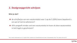 2. Doelgroepgericht schrijven 
Wist je dat? 
★ de schrijfwijze van een vacaturetekst voor 1 op de 5 (20%) lezers bepalend is 
om wel of niet te solliciteren? 
★ 45% aangeeft minder snel een vacaturetekst te lezen als deze vacaturetekst 
in het Engels is geschreven? 
*Bron: diverse onderrzoeken van o.a. Expand Online, Academie voor Arbeidsmarktcommunicatie, Vacatureteksten,info en The Ladders (2010-2013) 
 