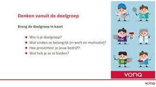 Denken vanuit de doelgroep 
Breng de doelgroep in kaart 
★ Wie is je doelgroep? 
★ Wat vinden ze belangrijk (in werk en motivatie)? 
★ Hoe presenteer je jouw bedrijf? 
★ Wat heb je ze te bieden? 
 