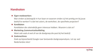 Handvaten 
★ Eigen medewerkers 
Wat vinden zij belangrijk in hun baan en waarom vinden zij het prettig om bij jouw 
bedrijf te werken? Is dat het salaris, de werksfeer, de specifieke projecten? 
★ Kandidaten 
Kandidaten die uiteindelijk geen interesse hebben. Waarom is dat zo? 
★ Marketing-/communicatieafdeling 
Weet ook vaak al veel af van de doelgroep die past bij het bedrijf. 
★ Zoekmachines 
Zoek op bijvoorbeeld Google naar bestaande doelgroepanalyses. Let op: wel 
Nederlandse sites! 
 