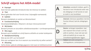 Schrijf volgens het AIDA-model 
★ Kopregel 
Start met een pakkende introductie door de interesse te wekken 
★ Titel 
Meest gebruikte titel voor functie (max 1 bijvoeglijk naamwoord) 
★ Subtitel 
Benoem standplaats en aantal uur dienstverband 
★ Functieomschrijving 
Verantwoordelijkheden / Waarom is de baan interessant/uniek? 
★ Wij bieden 
Benoem primaire en secundaire arbeidsvoorwaarden + carrièreperspectieven 
★ Wij vragen 
Benoem eerst hardskills en schrijf daarna softskills uit zonder bulletpoints 
★ Bedrijfsomschrijving 
Wat zijn de USP’s van het bedrijf? 
Wat voor werkgever ben ik en waarom zou iemand bij mij willen werken? 
★ Afsluiting 
Call to Action: gebruik volledige gegevens met naam en telefoonnummer 
A 
I 
D 
A 
Attention: aandacht trekken, geef in 
het kort in een introductie weer wat 
de uitdaging is in de functie en wat 
je zoekt in een kandidaat 
Interest: interesse opwekken met de 
functie-inhoud, laat de uitdagingen 
zien 
Desire: verlangen opwekken, laat 
zien waarom het zo leuk is om bij 
jullie te werken, maar ook wat wie 
jullie als bedrijf zijn en waar de 
ontwikkelmogelijkheden liggen. 
Action: tot actie aansporen, 
sluitingsdatum, contactpersoon 
 