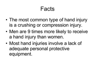 Facts The most common type of hand injury is a crushing or compression injury. Men are 9 times more likely to receive a hand injury than women. Most hand injuries involve a lack of adequate personal protective equipment. 
