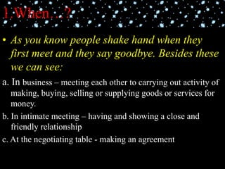 1.When…?
• As you know people shake hand when they
first meet and they say goodbye. Besides these
we can see:
a. In business – meeting each other to carrying out activity of
making, buying, selling or supplying goods or services for
money.
b. In intimate meeting – having and showing a close and
friendly relationship
c. At the negotiating table - making an agreement
 