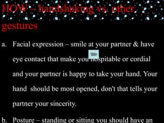HOW – handshaking vs. other
gestures
a. Facial expression – smile at your partner & have
eye contact that make you hospitable or cordial
and your partner is happy to take your hand. Your
hand should be most opened, don't that tells your
partner your sincerity.
b. Posture – standing or sitting you should have an
 