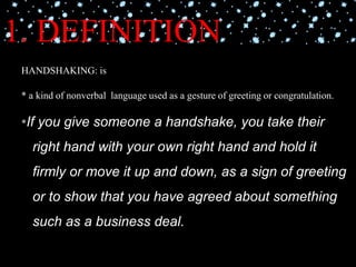 1. DEFINITION
HANDSHAKING: is
* a kind of nonverbal language used as a gesture of greeting or congratulation.
*If you give someone a handshake, you take their
right hand with your own right hand and hold it
firmly or move it up and down, as a sign of greeting
or to show that you have agreed about something
such as a business deal.
 