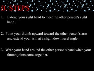 B. STEPS
1. Extend your right hand to meet the other person's right
hand.
2. Point your thumb upward toward the other person's arm
and extend your arm at a slight downward angle.
3. Wrap your hand around the other person's hand when your
thumb joints come together.
 