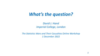 What’s the question?
David J. Hand
Imperial College, London
The Statistics Wars and Their Casualties Online Workshop
1 December 2022
1
 