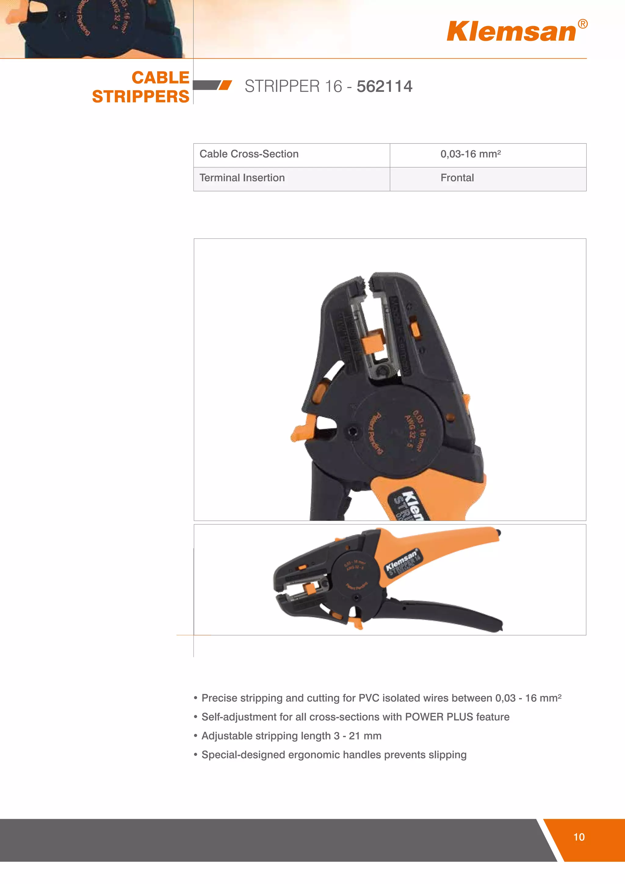 10
CABLE
STRIPPERS
STRIPPER 16 - 562114
Cable Cross-Section 0,03-16 mm²
Terminal Insertion Frontal
• Precise stripping and cutting for PVC isolated wires between 0,03 - 16 mm²
• Self-adjustment for all cross-sections with POWER PLUS feature
• Adjustable stripping length 3 - 21 mm
• Special-designed ergonomic handles prevents slipping
 