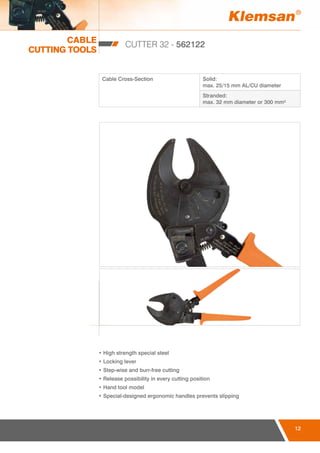 CABLE
CUTTING TOOLS
12
CUTTER 32 - 562122
Cable Cross-Section Solid:
max. 25/15 mm AL/CU diameter
Stranded:
max. 32 mm diameter or 300 mm²
• High strength special steel
• Locking lever
• Step-wise and burr-free cutting
• Release possibility in every cutting position
• Hand tool model
• Special-designed ergonomic handles prevents slipping
12
 