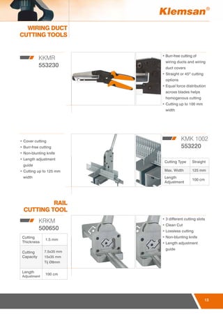 13
WIRING DUCT
CUTTING TOOLS
RAIL
CUTTING TOOL
13
KKMR
553230
KMK 1002
553220
KRKM
500650
• Burr-free cutting of
wiring ducts and wiring
duct covers
• Straight or 45º cutting
options
• Equal force distribution
across blades helps
homogenous cutting
• Cutting up to 100 mm
width
• 3 different cutting slots
• Clean Cut
• Lossless cutting
• Non-blunting knife
• Length adjustment
guide
• Cover cutting
• Burr-free cutting
• Non-blunting knife
• Length adjustment
guide
• Cutting up to 125 mm
width
Cutting Type Straight
Max. Width 125 mm
Length
Adjustment
100 cm
Cutting
Thickness
1.5 mm
Cutting
Capacity
7.5x35 mm
15x35 mm
Tij Ø8mm
Length
Adjustment
100 cm
 