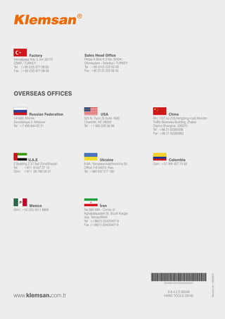 HAND TOOLS (2016)
293466516057639020000001
6.6.4.2.2.00248
www.klemsan.com.tr
RevisionNo:10032016
	 Factory
Kemalpaşa Yolu 3. km 35170
İZMİR / TURKEY
Tel : (+90 232) 877 08 00
Fax : (+90 232) 877 08 06
OVERSEAS OFFICES
Sales Head Office
Perpa A Blok K:2 No: 9/0041
Okmeydanı – İstanbul / TURKEY
Tel :+90 (212) 222 52 00
Fax :+90 (212) 222 66 55
	 	 Russian Federation
141400, Khimki,
Zavodskaya 2- Moscow
Tel : +7 495 644 02 21
	 	 China
Rm.1707,no.218,Hengfeng road,Morden
Traffic Business Building, Zhabei
District,Shanghai. 200070
Tel :+86 21 62260338
Fax :+86 21 62263983
	 	 USA
525 N. Tryon St.Suite 1600
Charlotte, NC 28202
Tel : +1 980 226 06 88
	 	 U.A.E
Z Building Z 57 Saif ZoneSharjah
Tel	 :+971 6-557 37 10
Gsm :+971 56-760 28 37
	 	 Ukraine
6-8A, Yaroslava Ivashkevicha Str.
Office 7-8 04074, Kiev
Tel :+380 637 217 185
	 	 Colombia
Gsm :+57 304 427 73 59
	 	 Mexico
Gsm :+52 (55) 4511 8809
	 	 İran
No.592-594 - Corner of
Aghabalazadeh St. South Kargar
Ave. Tehran/IRAN
Tel :(+9821) 55425407-9
Fax :(+9821) 55425407-9
 