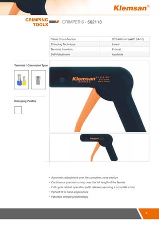 CRIMPING
TOOLS
3
CRIMPER 6 - 562113
Cable Cross-Section 0,25-6,0mm² (AWG 24-10)
Crimping Technique Linear
Terminal Insertion Frontal
Self-Adjustment Available
• Automatic adjustment over the complete cross-section
• Continuous precision crimp over the full length of the ferrule
• Full cycle ratchet operation (with release) assuring a complete crimp
• Perfect fit to hand ergonomics
• Patented crimping technology
Terminal / Connector Type
Crimping Profile
 
